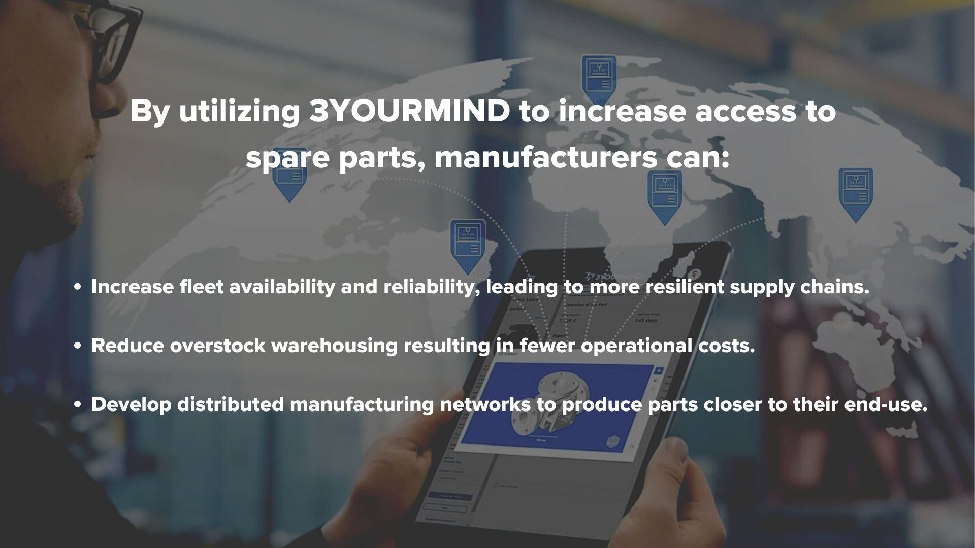 Photo Description: Man holding tablet looking at 3YOURMIND part software. Image text: By utilizing 3YOURMIND to increase access to  spare parts, manufacturers can: - Increase fleet availability and reliability, leading to more resilient supply chains.  - Reduce overstock warehousing resulting in fewer operational costs.  - Develop distributed manufacturing networks to produce parts closer to their end-use.